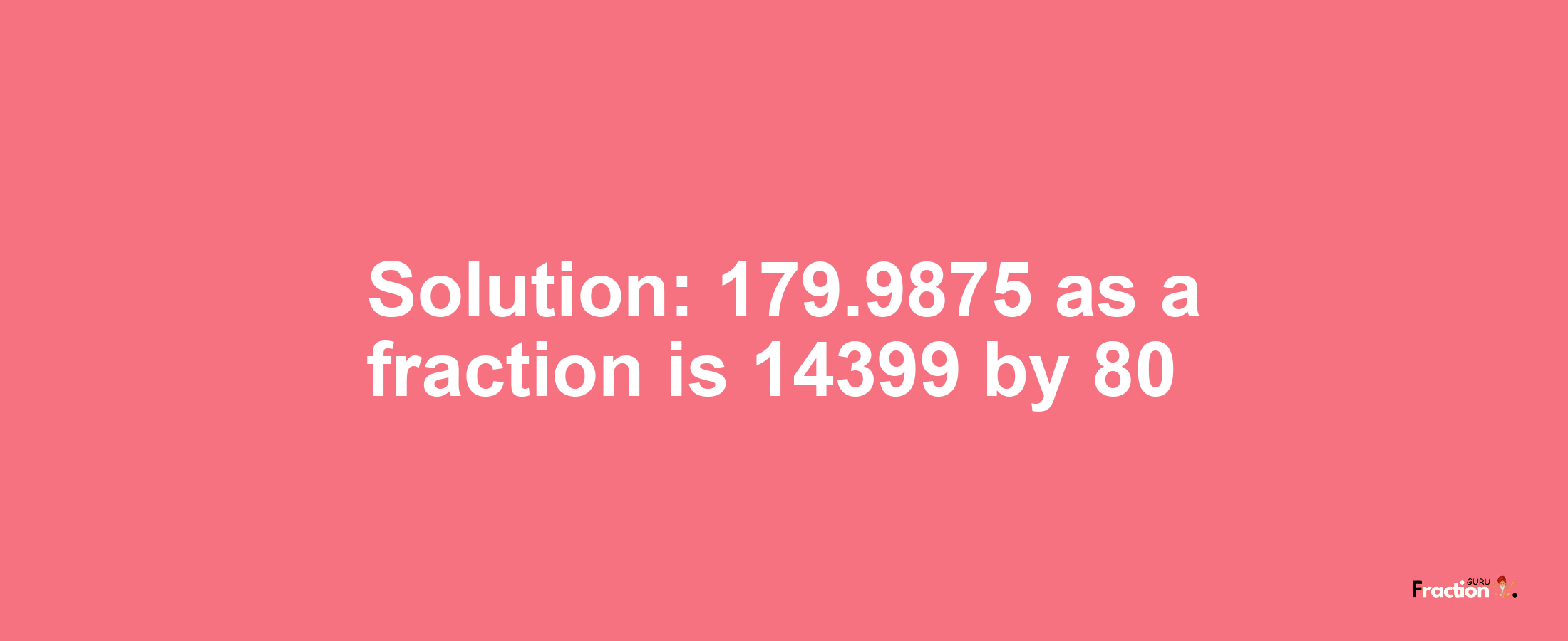 Solution:179.9875 as a fraction is 14399/80